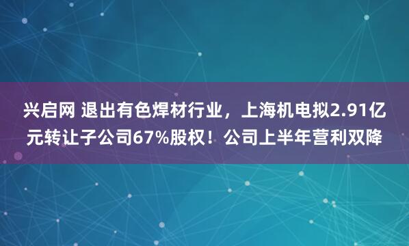 兴启网 退出有色焊材行业，上海机电拟2.91亿元转让子公司67%股权！公司上半年营利双降