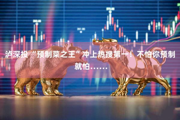 泸深投 “预制菜之王”冲上热搜第一！不怕你预制 就怕……