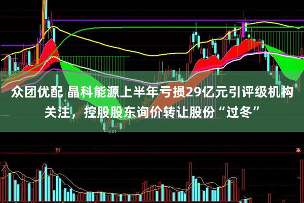 众团优配 晶科能源上半年亏损29亿元引评级机构关注，控股股东询价转让股份“过冬”