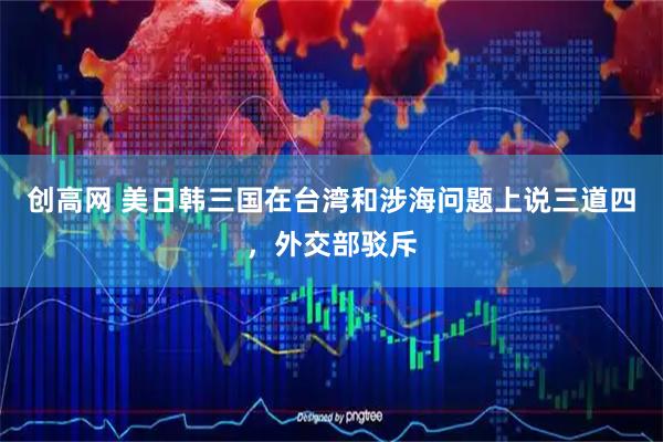 创高网 美日韩三国在台湾和涉海问题上说三道四，外交部驳斥