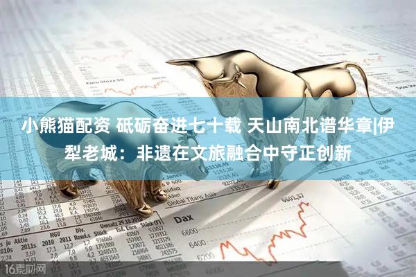 小熊猫配资 砥砺奋进七十载 天山南北谱华章|伊犁老城：非遗在文旅融合中守正创新