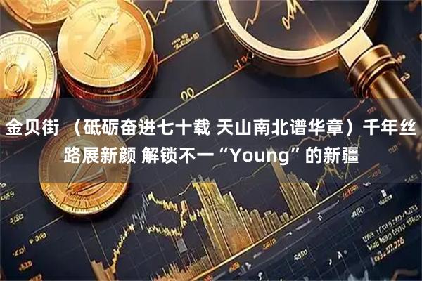 金贝街 （砥砺奋进七十载 天山南北谱华章）千年丝路展新颜 解锁不一“Young”的新疆