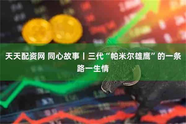 天天配资网 同心故事丨三代“帕米尔雄鹰”的一条路一生情
