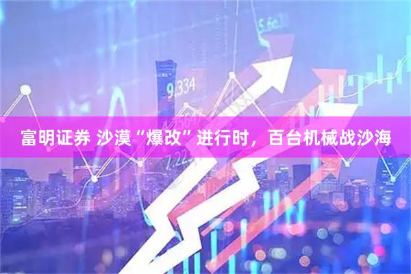 富明证券 沙漠“爆改”进行时，百台机械战沙海