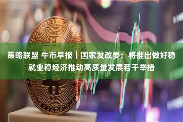 策略联盟 牛市早报｜国家发改委：将推出做好稳就业稳经济推动高质量发展若干举措