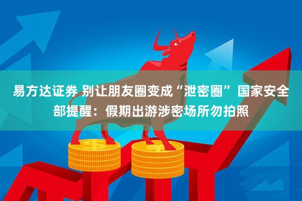 易方达证券 别让朋友圈变成“泄密圈” 国家安全部提醒：假期出游涉密场所勿拍照