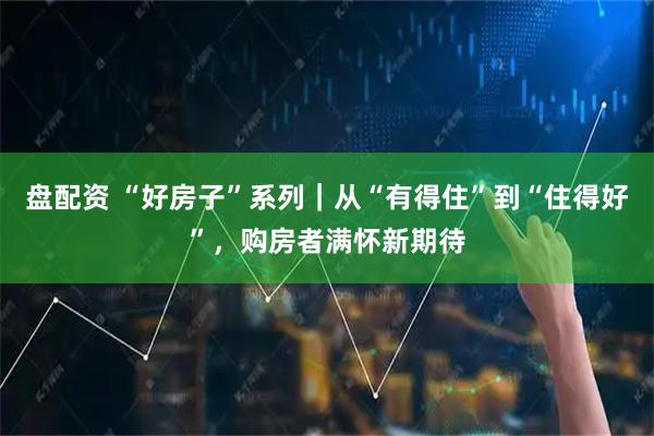 盘配资 “好房子”系列｜从“有得住”到“住得好”，购房者满怀新期待