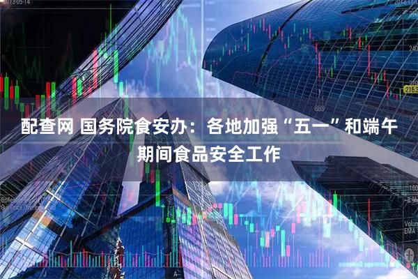 配查网 国务院食安办：各地加强“五一”和端午期间食品安全工作