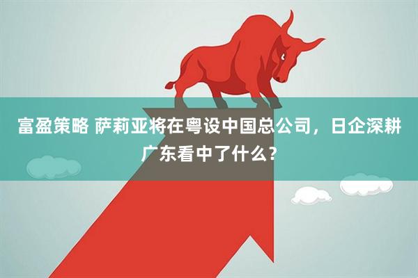 富盈策略 萨莉亚将在粤设中国总公司，日企深耕广东看中了什么？