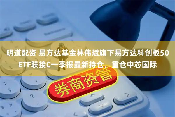 明道配资 易方达基金林伟斌旗下易方达科创板50ETF联接C一季报最新持仓，重仓中芯国际