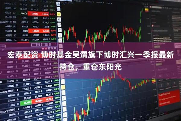 宏泰配资 博时基金吴渭旗下博时汇兴一季报最新持仓，重仓东阳光