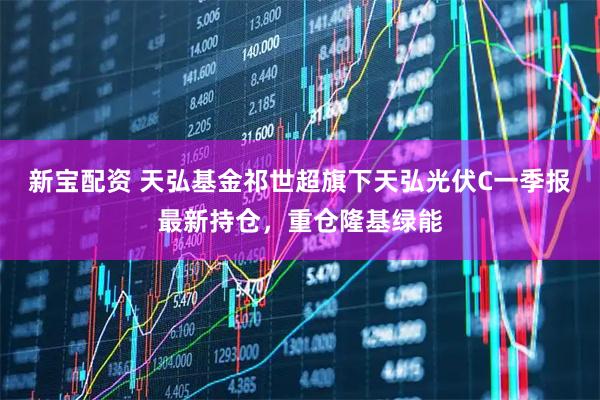 新宝配资 天弘基金祁世超旗下天弘光伏C一季报最新持仓，重仓隆基绿能