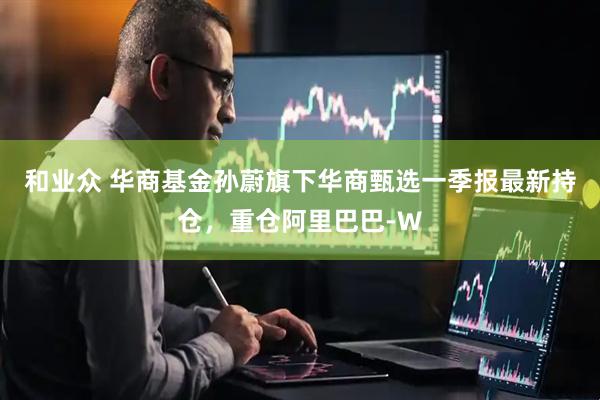 和业众 华商基金孙蔚旗下华商甄选一季报最新持仓，重仓阿里巴巴-W