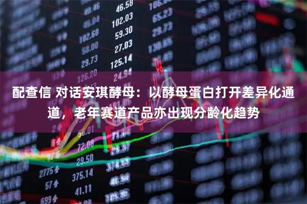 配查信 对话安琪酵母：以酵母蛋白打开差异化通道，老年赛道产品亦出现分龄化趋势