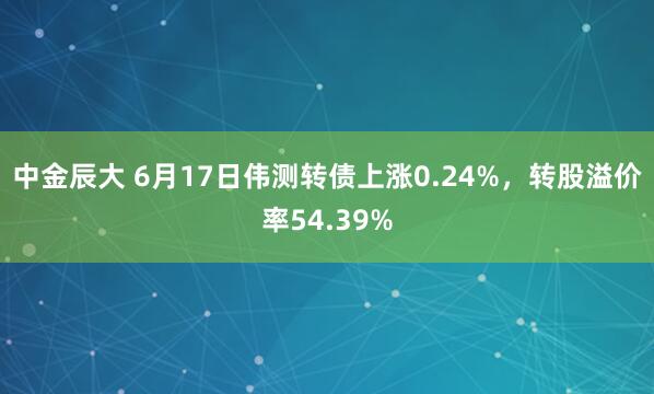 中金辰大 6月17日伟测转债上涨0.24%，转股溢价率54.39%