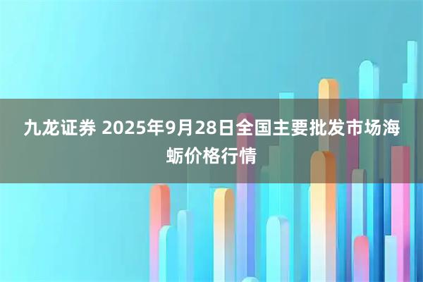 九龙证券 2025年9月28日全国主要批发市场海蛎价格行情