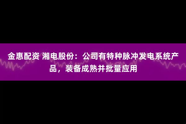 金惠配资 湘电股份：公司有特种脉冲发电系统产品，装备成熟并批量应用