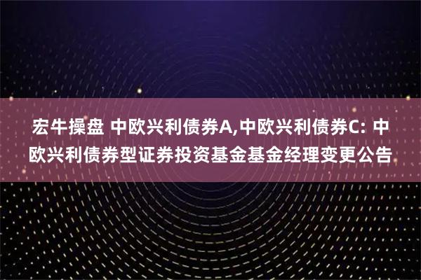 宏牛操盘 中欧兴利债券A,中欧兴利债券C: 中欧兴利债券型证券投资基金基金经理变更公告