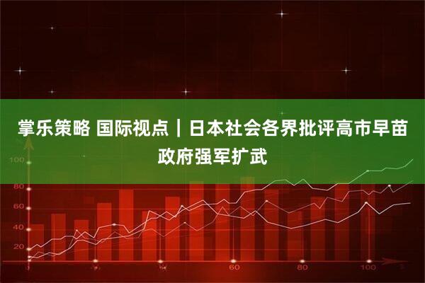 掌乐策略 国际视点｜日本社会各界批评高市早苗政府强军扩武