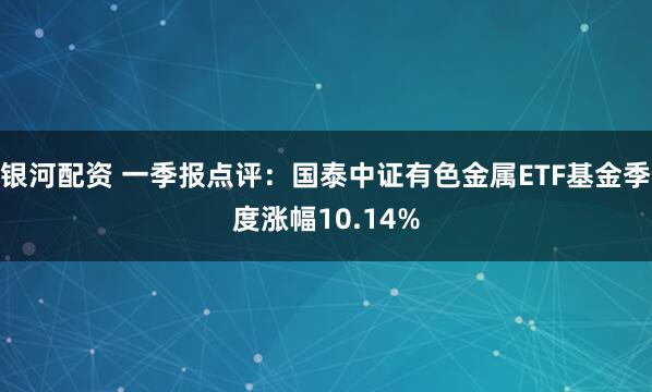 银河配资 一季报点评：国泰中证有色金属ETF基金季度涨幅10.14%
