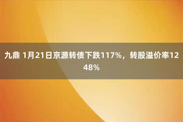 九鼎 1月21日京源转债下跌117%，转股溢价率1248%