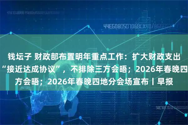 钱坛子 财政部布置明年重点工作：扩大财政支出盘子；特朗普称俄乌“接近达成协议”，不排除三方会晤；2026年春晚四地分会场宣布丨早报