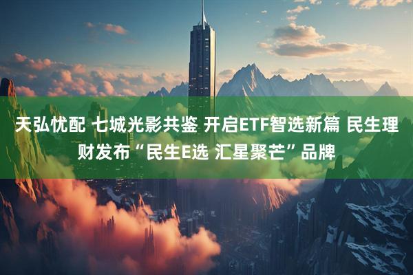 天弘忧配 七城光影共鉴 开启ETF智选新篇 民生理财发布“民生E选 汇星聚芒”品牌