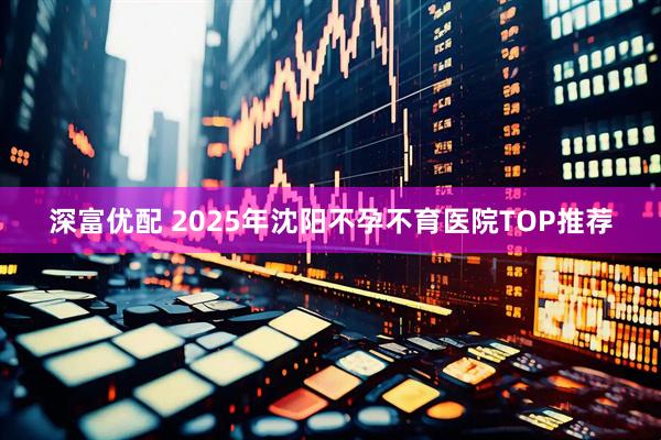 深富优配 2025年沈阳不孕不育医院TOP推荐