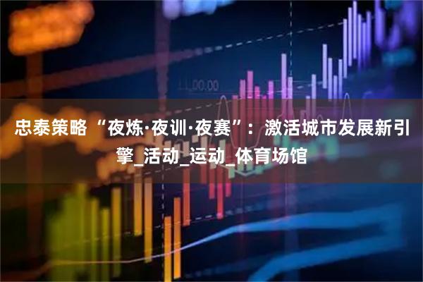 忠泰策略 “夜炼·夜训·夜赛”：激活城市发展新引擎_活动_运动_体育场馆